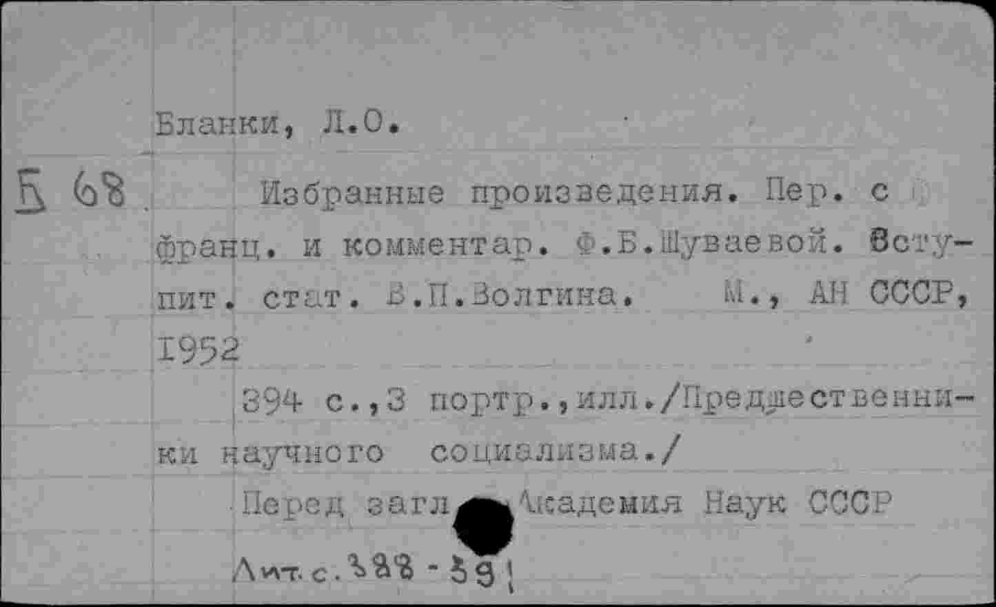 ﻿Бланки, Л.О.
Б	Избранные произведения. Пер. с
фрацц. и комментар. Ф.Б.Шуваевой. Вступит. стат. В.П.Волгина.	М., АН СССР,
1952
394 с.,3 ки научного
портр.,илл./Преднест венни-социализма./
■ Перед загл^шАкадемия Наук СССР
Д*\т. с . ЪЯ'В • 5 д ’